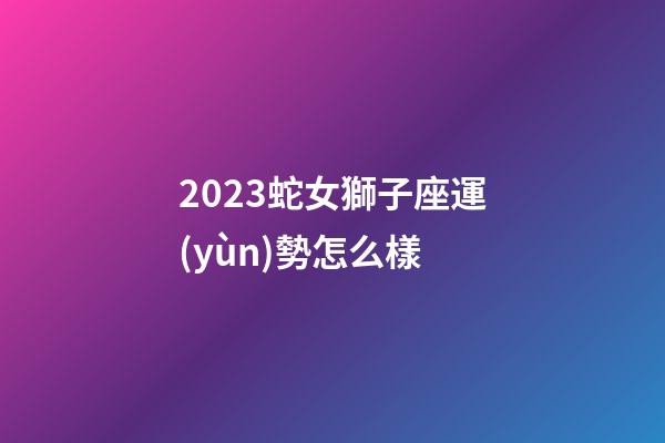 2023蛇女獅子座運(yùn)勢怎么樣-第1張-星座運(yùn)勢-玄機(jī)派