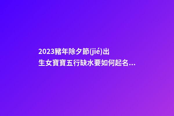 2023豬年除夕節(jié)出生女寶寶五行缺水要如何起名字