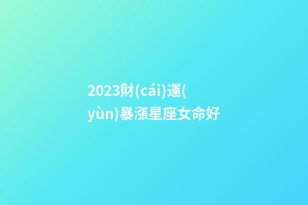 2023財(cái)運(yùn)暴漲星座女命好(2023年哪個(gè)星座運(yùn)氣好，生活幸福)-第1張-觀點(diǎn)-玄機(jī)派