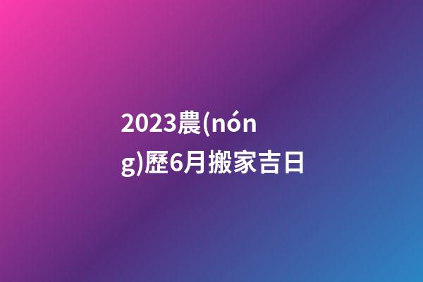 2023農(nóng)歷6月搬家吉日