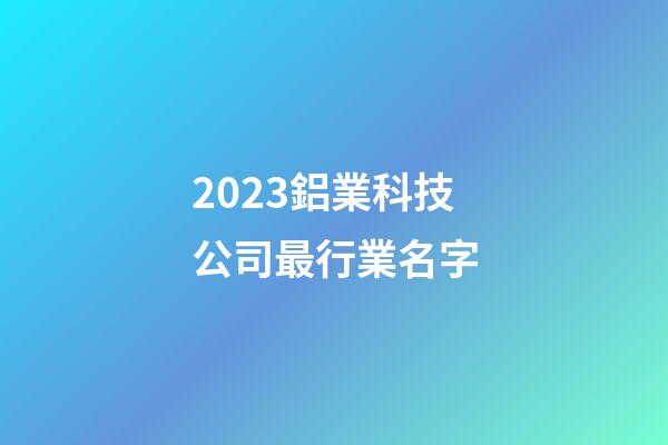2023鋁業科技公司最行業名字-第1張-公司起名-玄機派