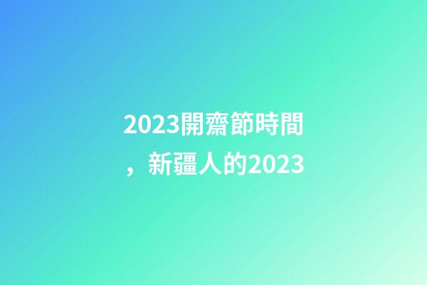 2023開齋節時間，新疆人的2023-第1張-觀點-玄機派