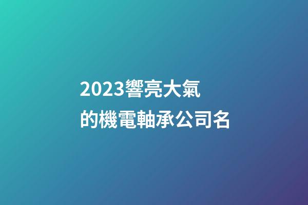 2023響亮大氣的機電軸承公司名-第1張-公司起名-玄機派