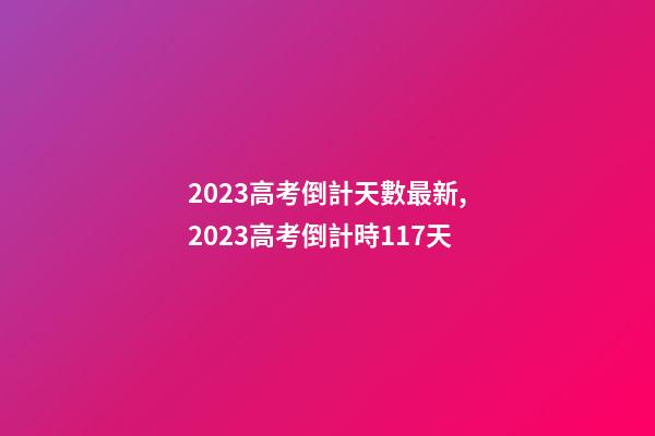 2023高考倒計天數最新,2023高考倒計時117天-第1張-觀點-玄機派