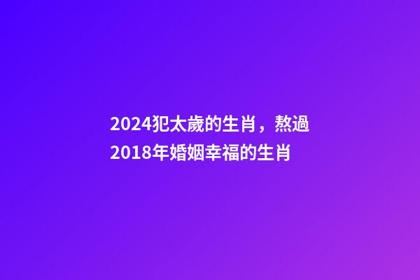 2024犯太歲的生肖，熬過2018年婚姻幸福的生肖-第1張-觀點-玄機派
