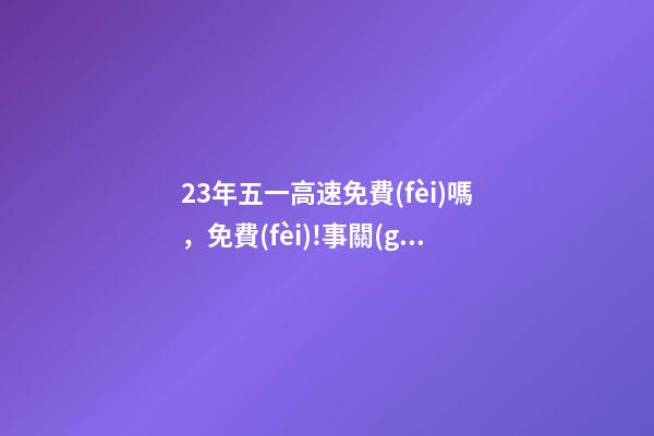23年五一高速免費(fèi)嗎，免費(fèi)!事關(guān)清明、五一假期→-第1張-觀點(diǎn)-玄機(jī)派
