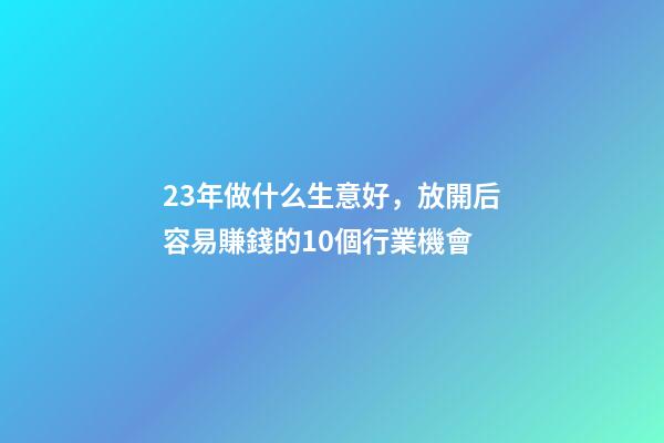 23年做什么生意好，放開后容易賺錢的10個行業機會-第1張-觀點-玄機派