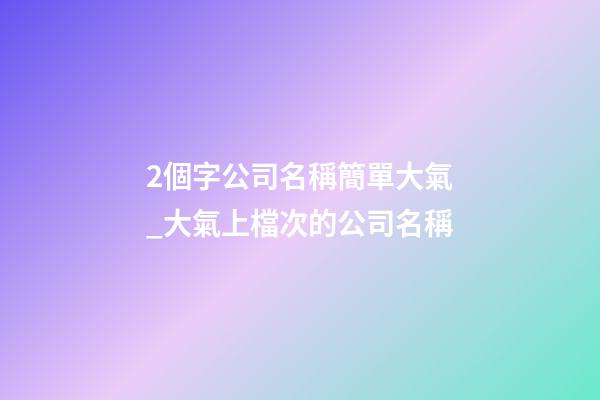 2個字公司名稱簡單大氣_大氣上檔次的公司名稱
