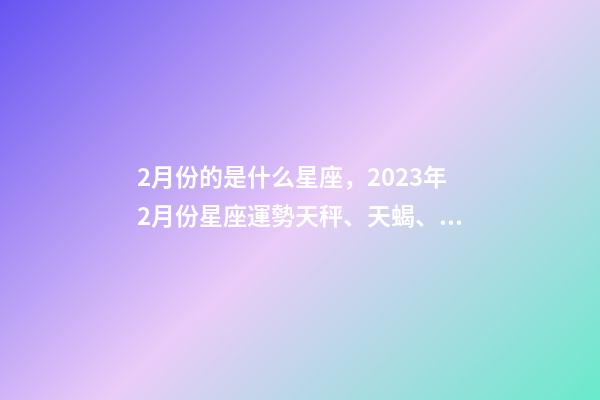 2月份的是什么星座，2023年2月份星座運勢天秤、天蝎、射手、摩羯、水瓶、雙魚座-第1張-觀點-玄機派