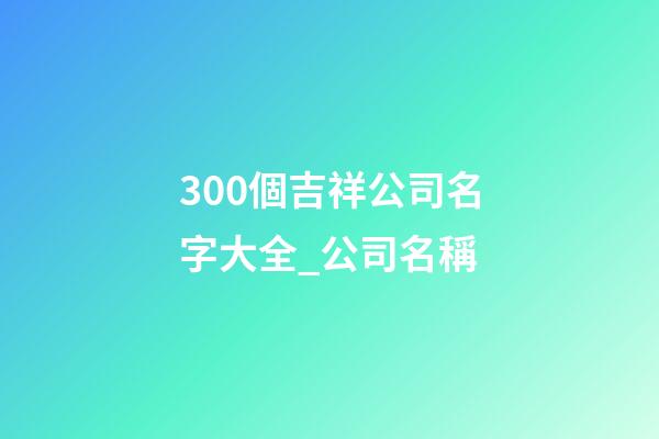 300個吉祥公司名字大全_公司名稱-第1張-公司起名-玄機派