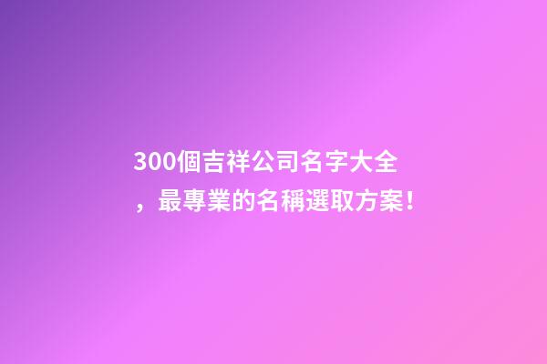 300個吉祥公司名字大全，最專業的名稱選取方案！