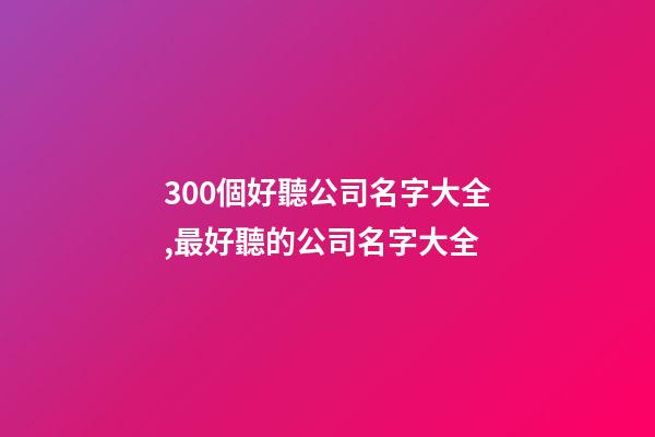 300個好聽公司名字大全,最好聽的公司名字大全-第1張-公司起名-玄機(jī)派