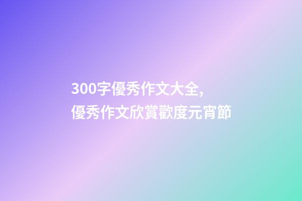 300字優秀作文大全,優秀作文欣賞歡度元宵節-第1張-觀點-玄機派