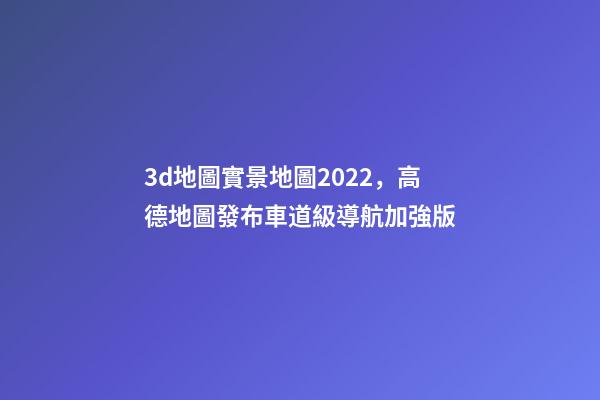 3d地圖實景地圖2022，高德地圖發布車道級導航加強版