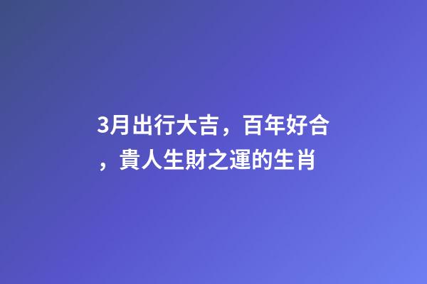 3月出行大吉，百年好合，貴人生財之運的生肖-第1張-觀點-玄機派