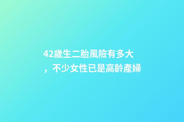 42歲生二胎風險有多大，不少女性已是高齡產婦-第1張-觀點-玄機派