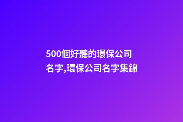 500個好聽的環保公司名字,環保公司名字集錦-第1張-公司起名-玄機派