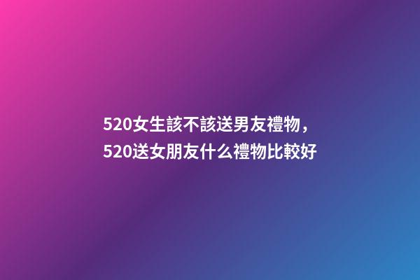 520女生該不該送男友禮物，520送女朋友什么禮物比較好-第1張-觀點-玄機派
