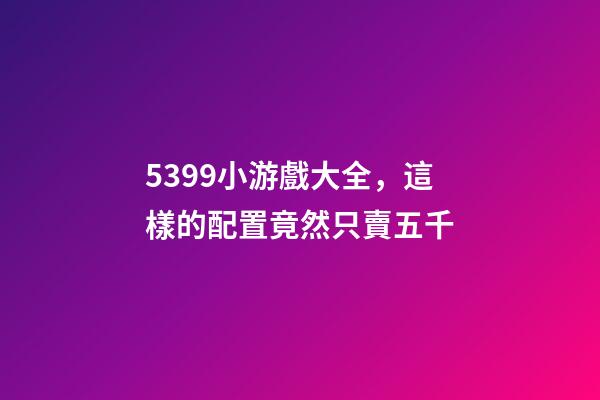 5399小游戲大全，這樣的配置竟然只賣五千-第1張-觀點-玄機派