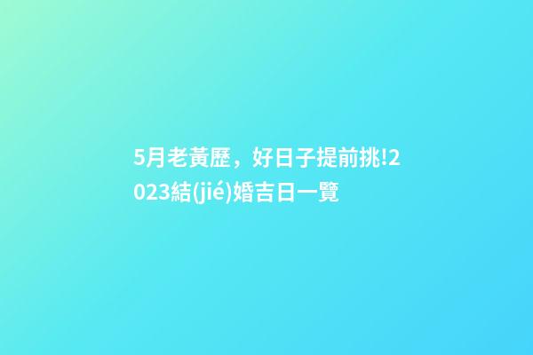 5月老黃歷，好日子提前挑!2023結(jié)婚吉日一覽(修訂版)