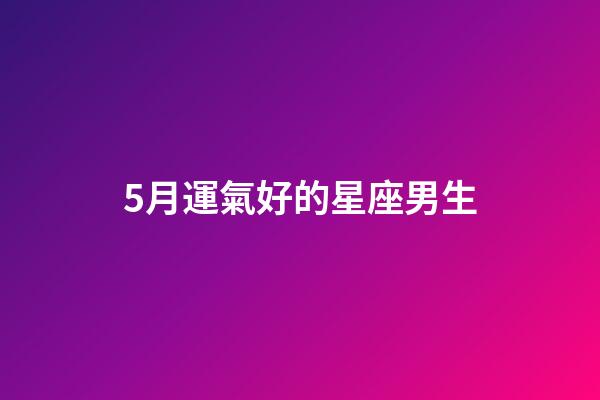 5月運氣好的星座男生-第1張-星座運勢-玄機派