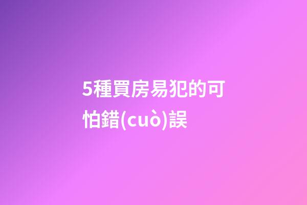 5種買房易犯的可怕錯(cuò)誤