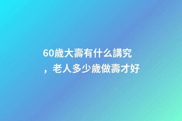60歲大壽有什么講究，老人多少歲做壽才好-第1張-觀點-玄機派