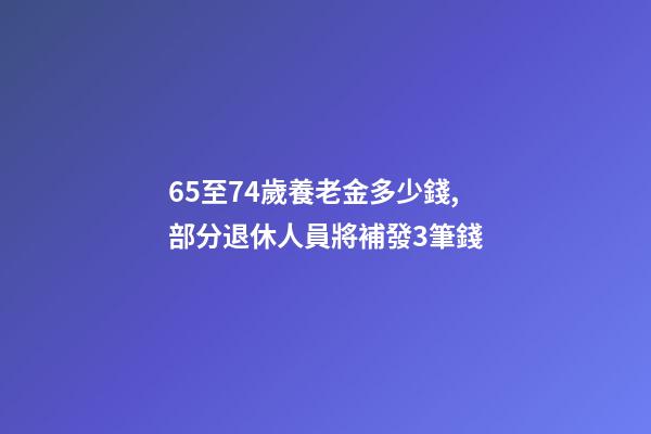 65至74歲養老金多少錢,部分退休人員將補發3筆錢-第1張-觀點-玄機派