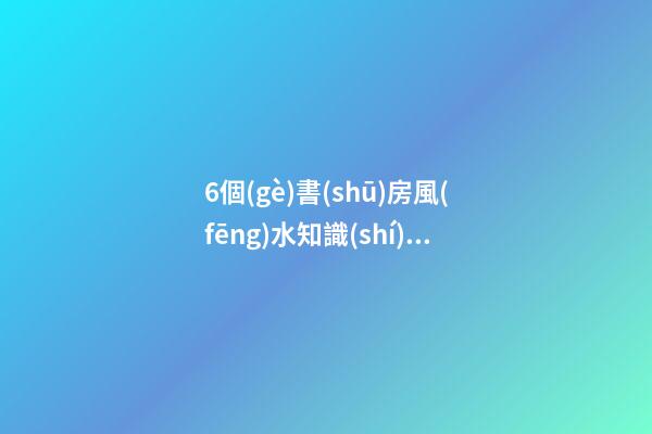 6個(gè)書(shū)房風(fēng)水知識(shí)，幫助每位家長(zhǎng)打造出高材生！