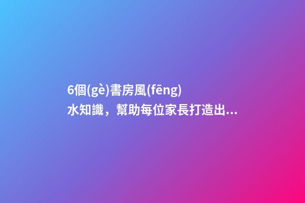 6個(gè)書房風(fēng)水知識，幫助每位家長打造出高材生！