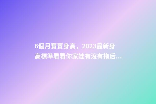 6個月寶寶身高，2023最新身高標準看看你家娃有沒有拖后腿-第1張-觀點-玄機派