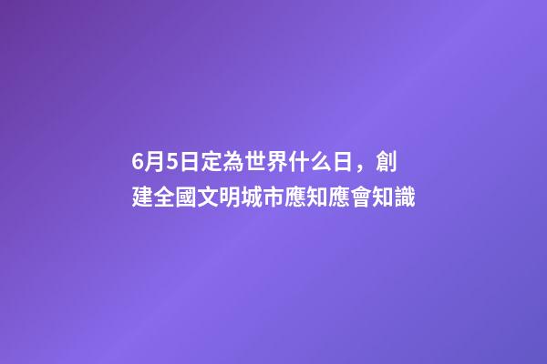 6月5日定為世界什么日，創建全國文明城市應知應會知識-第1張-觀點-玄機派