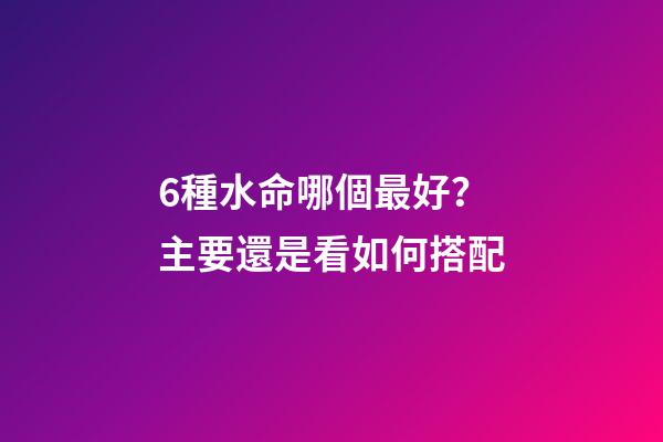 6種水命哪個最好？主要還是看如何搭配