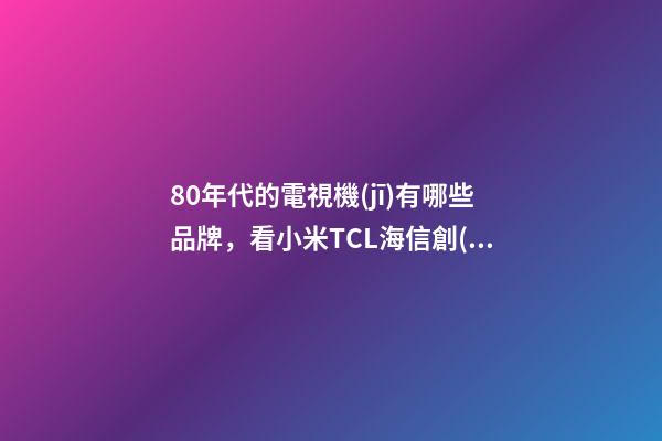 80年代的電視機(jī)有哪些品牌，看小米TCL海信創(chuàng)維幾家就夠了-第1張-觀點(diǎn)-玄機(jī)派