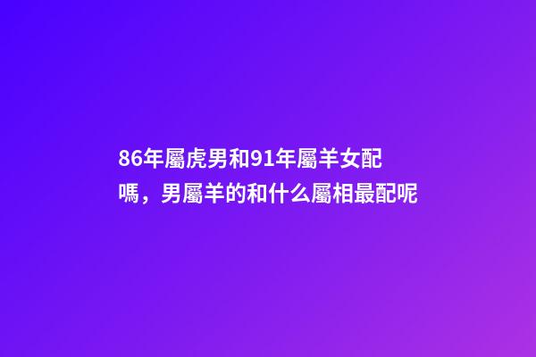 86年屬虎男和91年屬羊女配嗎，男屬羊的和什么屬相最配呢-第1張-觀點-玄機派