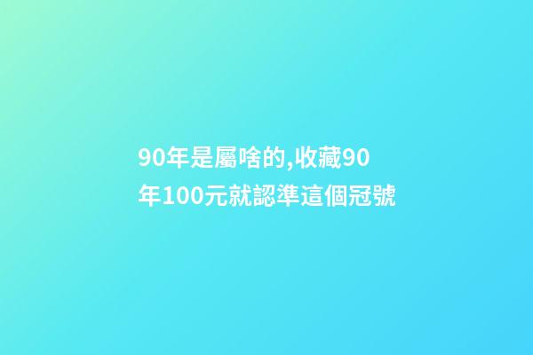 90年是屬啥的,收藏90年100元就認準這個冠號-第1張-觀點-玄機派
