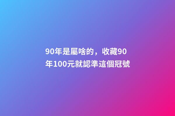 90年是屬啥的，收藏90年100元就認準這個冠號-第1張-觀點-玄機派