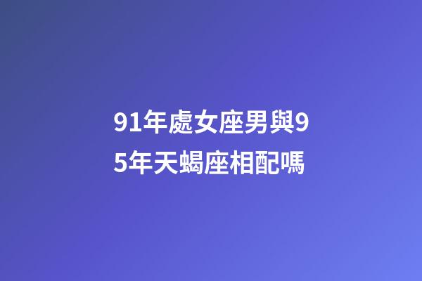 91年處女座男與95年天蝎座相配嗎-第1張-星座運(yùn)勢-玄機(jī)派