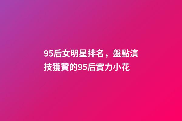 95后女明星排名，盤點演技獲贊的95后實力小花-第1張-觀點-玄機派