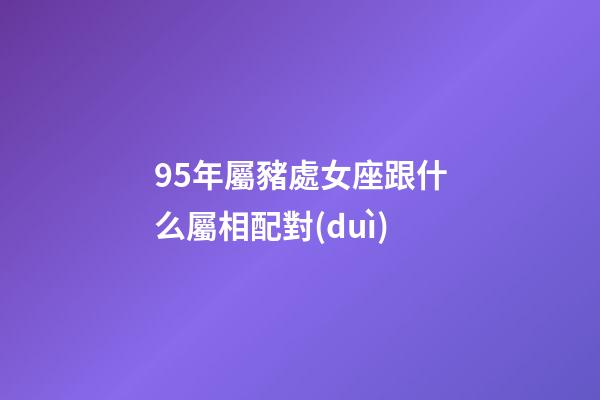 95年屬豬處女座跟什么屬相配對(duì)
