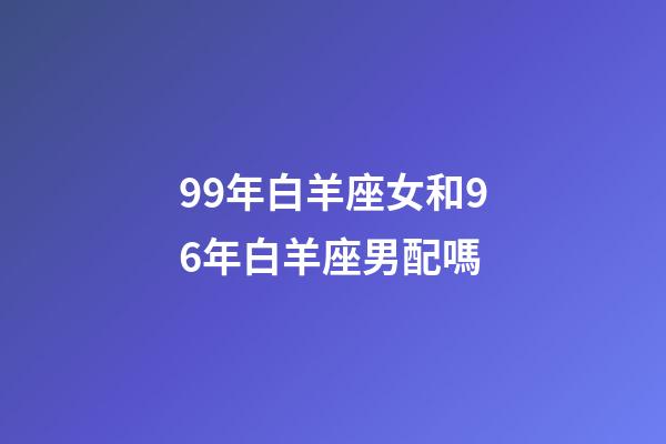 99年白羊座女和96年白羊座男配嗎-第1張-星座運勢-玄機派