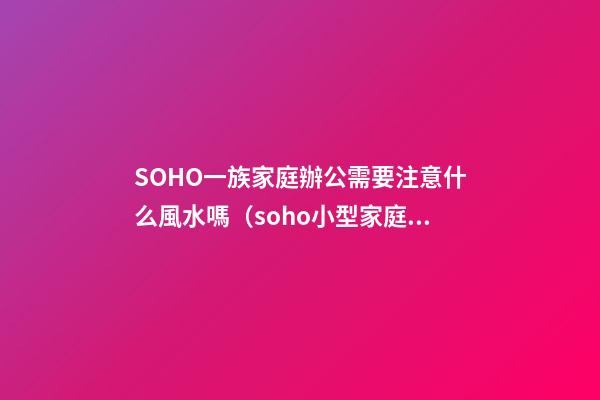 SOHO一族家庭辦公需要注意什么風水嗎?（soho小型家庭辦公一族）
