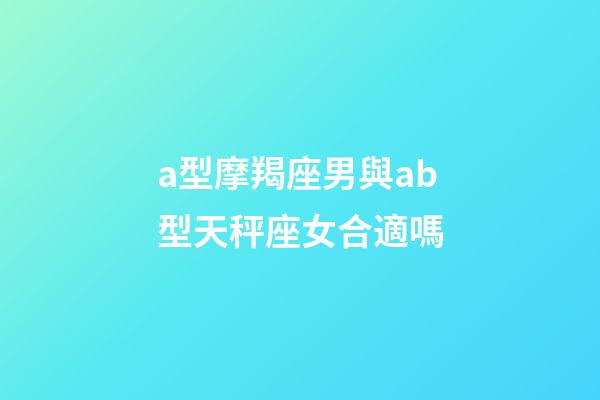 a型摩羯座男與ab型天秤座女合適嗎-第1張-星座運勢-玄機派