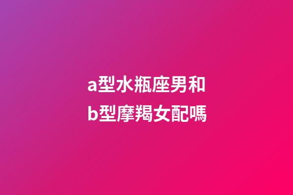 a型水瓶座男和b型摩羯女配嗎-第1張-星座運勢-玄機派