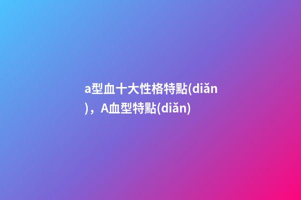 a型血十大性格特點(diǎn)，A血型特點(diǎn)-第1張-觀點(diǎn)-玄機(jī)派