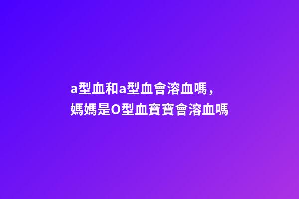 a型血和a型血會溶血嗎，媽媽是O型血寶寶會溶血嗎