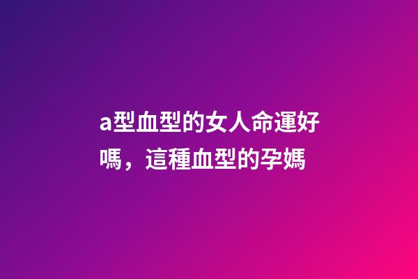 a型血型的女人命運好嗎，這種血型的孕媽-第1張-觀點-玄機派