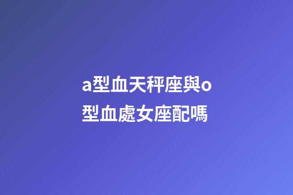 a型血天秤座與o型血處女座配嗎-第1張-星座運(yùn)勢(shì)-玄機(jī)派