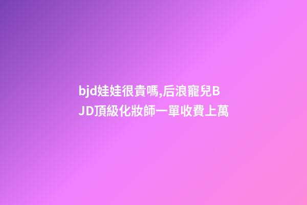 bjd娃娃很貴嗎,后浪寵兒BJD頂級化妝師一單收費上萬-第1張-觀點-玄機派