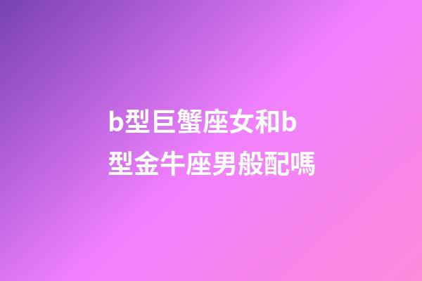b型巨蟹座女和b型金牛座男般配嗎-第1張-星座運勢-玄機派